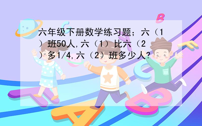 六年级下册数学练习题；六（1）班50人,六（1）比六（2）多1/4,六（2）班多少人?