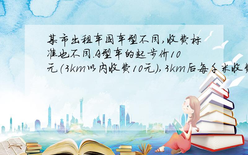 某市出租车因车型不同,收费标准也不同.A型车的起步价10元（3km以内收费10元）,3km后每千米收费1.2元；B型车的