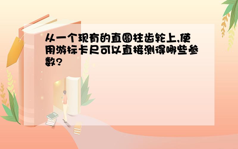 从一个现有的直圆柱齿轮上,使用游标卡尺可以直接测得哪些参数?