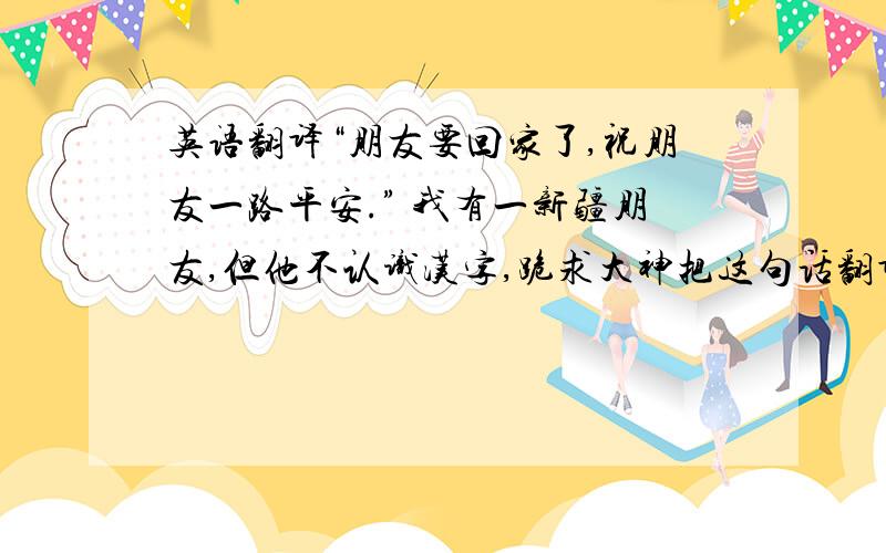 英语翻译“朋友要回家了,祝朋友一路平安.” 我有一新疆朋友,但他不认识汉字,跪求大神把这句话翻译成新疆文,感激不尽!