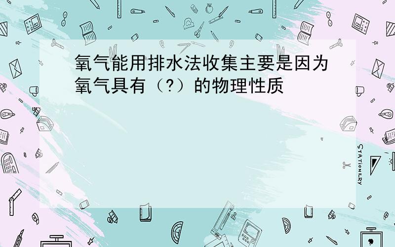 氧气能用排水法收集主要是因为氧气具有（?）的物理性质