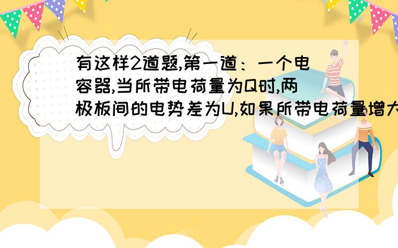 有这样2道题,第一道：一个电容器,当所带电荷量为Q时,两极板间的电势差为U,如果所带电荷量增大为2Q,则 ()