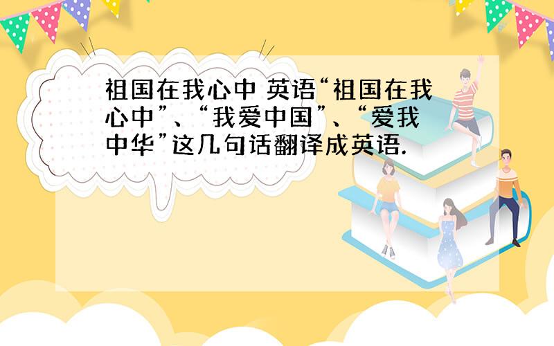 祖国在我心中 英语“祖国在我心中”、“我爱中国”、“爱我中华”这几句话翻译成英语.