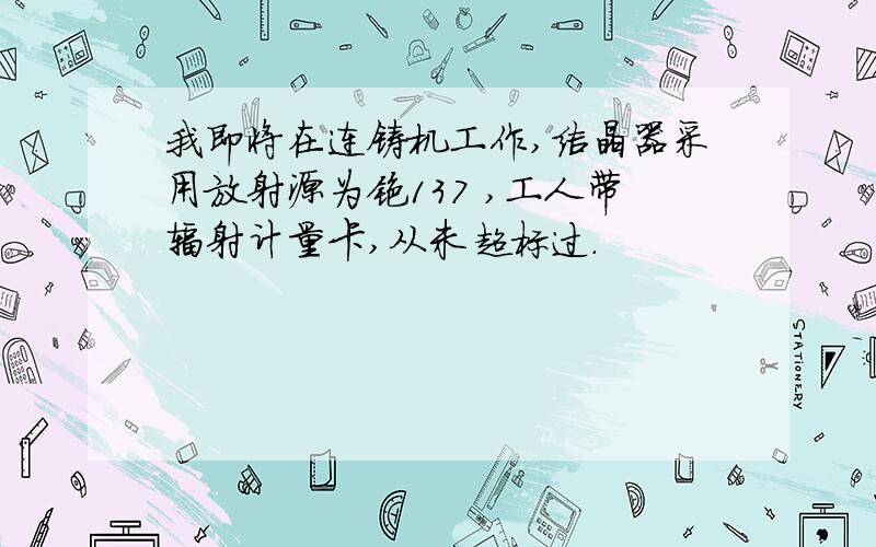 我即将在连铸机工作,结晶器采用放射源为铯137 ,工人带辐射计量卡,从未超标过.