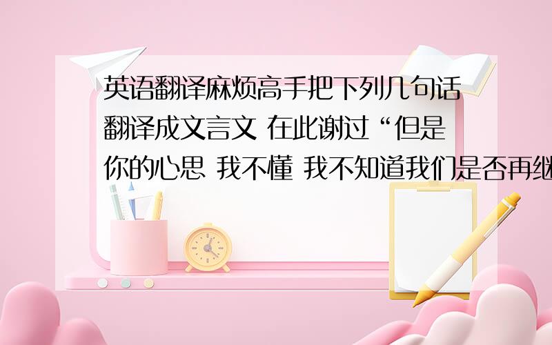 英语翻译麻烦高手把下列几句话翻译成文言文 在此谢过“但是你的心思 我不懂 我不知道我们是否再继续下去 我真的很累”