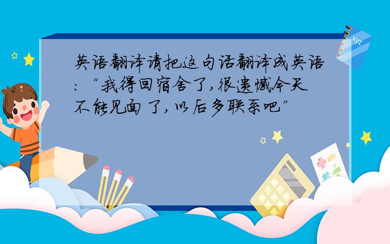 英语翻译请把这句话翻译成英语:“我得回宿舍了,很遗憾今天不能见面了,以后多联系吧”