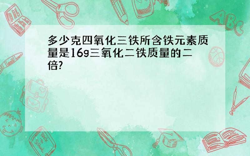 多少克四氧化三铁所含铁元素质量是16g三氧化二铁质量的二倍?