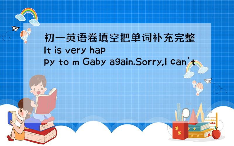 初一英语卷填空把单词补充完整It is very happy to m Gaby again.Sorry,I can't