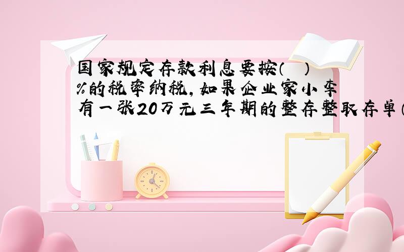 国家规定存款利息要按（　　）％的税率纳税,如果企业家小李有一张20万元三年期的整存整取存单（年利率是5.40%）,到期后