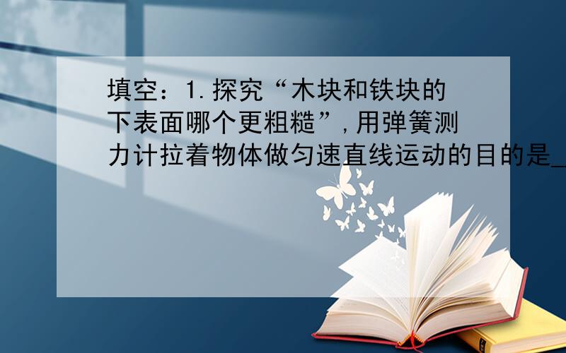 填空：1.探究“木块和铁块的下表面哪个更粗糙”,用弹簧测力计拉着物体做匀速直线运动的目的是_______________