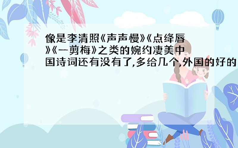 像是李清照《声声慢》《点绛唇》《一剪梅》之类的婉约凄美中国诗词还有没有了,多给几个,外国的好的也行