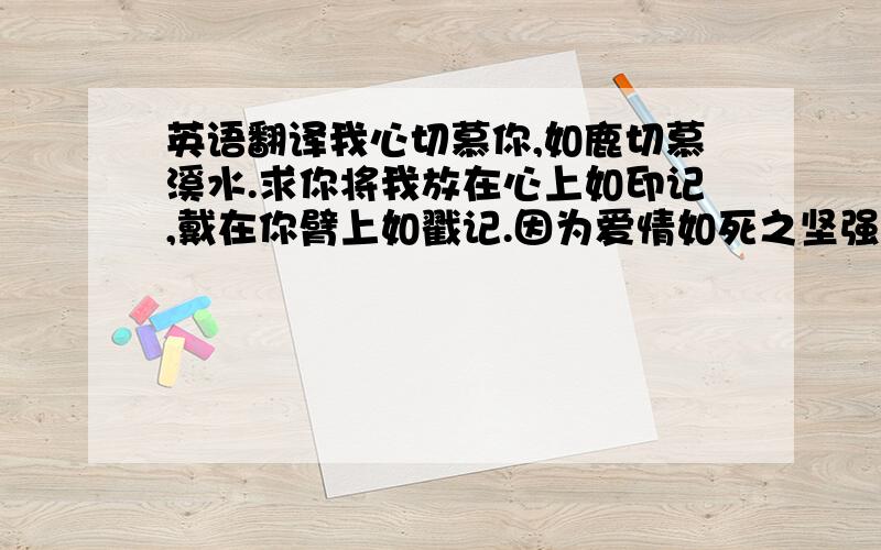 英语翻译我心切慕你,如鹿切慕溪水.求你将我放在心上如印记,戴在你臂上如戳记.因为爱情如死之坚强,记恨如阴间之残忍我观看你