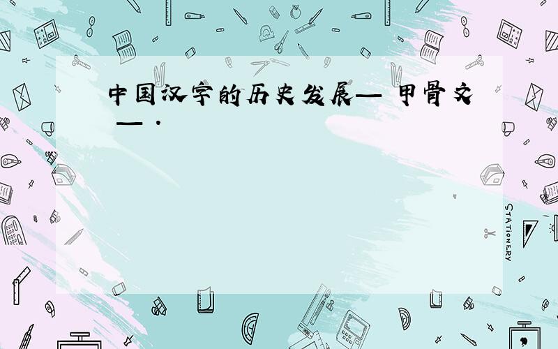 中国汉字的历史发展— 甲骨文 — .