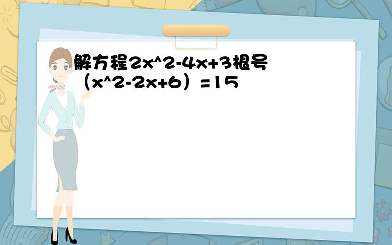 解方程2x^2-4x+3根号（x^2-2x+6）=15