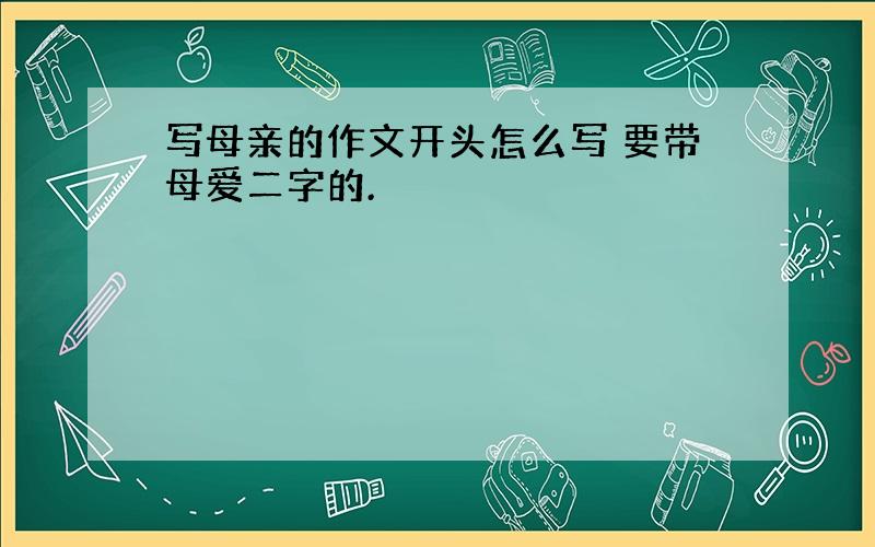 写母亲的作文开头怎么写 要带母爱二字的.