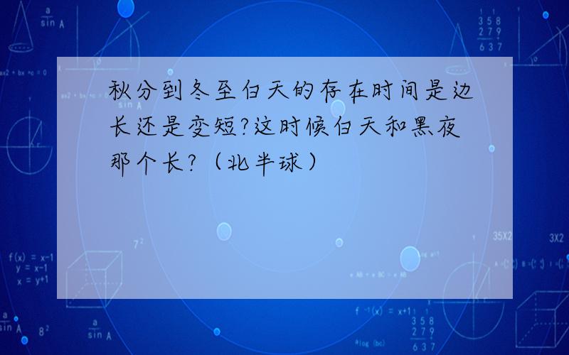 秋分到冬至白天的存在时间是边长还是变短?这时候白天和黑夜那个长?（北半球）