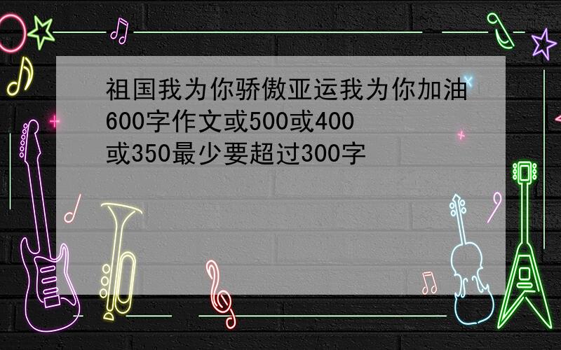 祖国我为你骄傲亚运我为你加油600字作文或500或400或350最少要超过300字