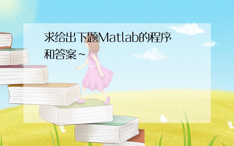 求给出下题Matlab的程序和答案~