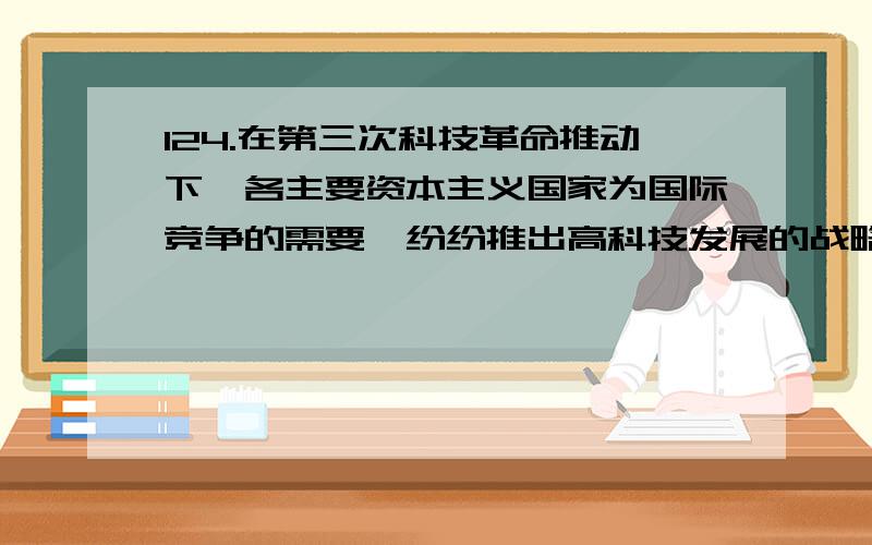 124.在第三次科技革命推动下,各主要资本主义国家为国际竞争的需要,纷纷推出高科技发展的战略,知识经济时代到来.知识经济