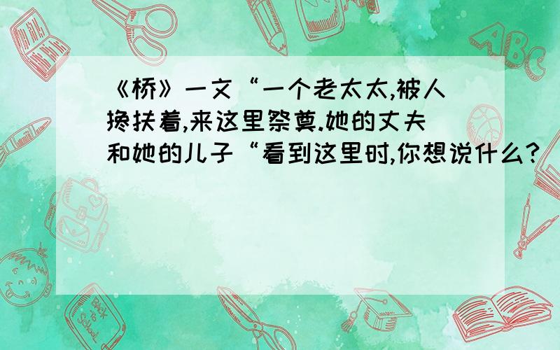 《桥》一文“一个老太太,被人搀扶着,来这里祭奠.她的丈夫和她的儿子“看到这里时,你想说什么?