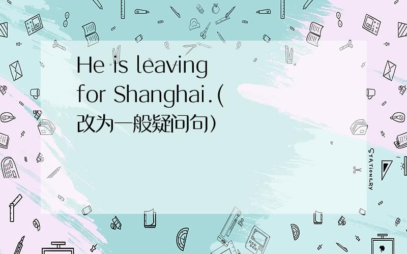 He is leaving for Shanghai.(改为一般疑问句）