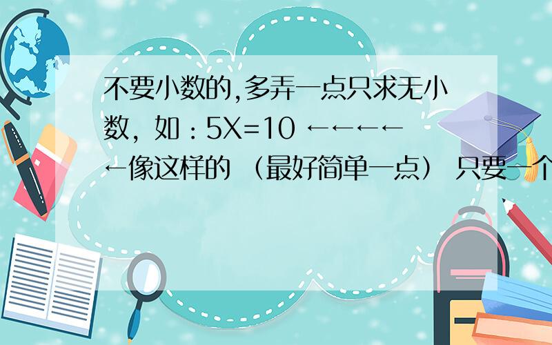 不要小数的,多弄一点只求无小数，如：5X=10 ←←←←←像这样的 （最好简单一点） 只要一个X 越多悬赏越多