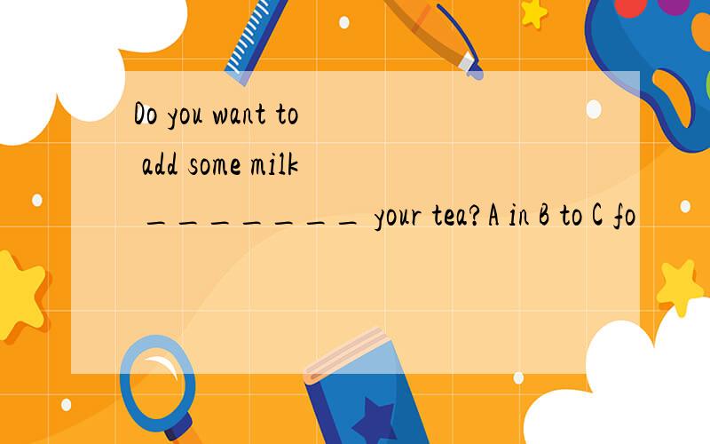 Do you want to add some milk _______ your tea?A in B to C fo