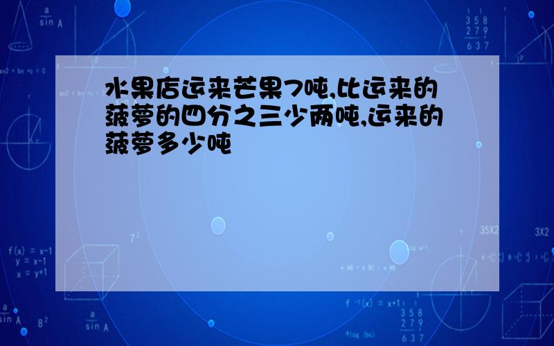 水果店运来芒果7吨,比运来的菠萝的四分之三少两吨,运来的菠萝多少吨