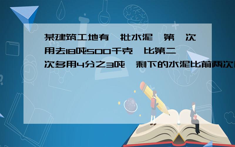 某建筑工地有一批水泥,第一次用去18吨500千克,比第二次多用4分之3吨,剩下的水泥比前两次用去的总和多0.7吨,这堆水