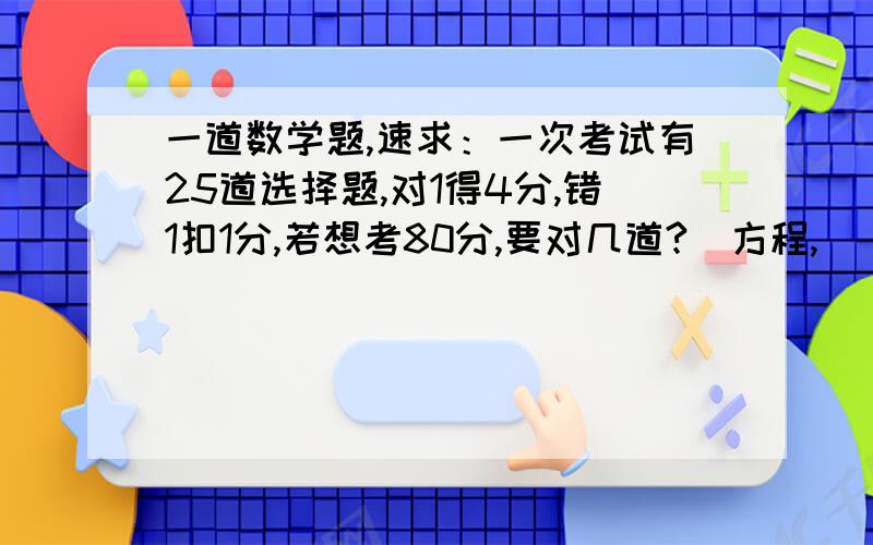 一道数学题,速求：一次考试有25道选择题,对1得4分,错1扣1分,若想考80分,要对几道?（方程,