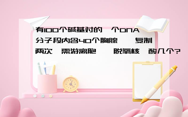 有100个碱基对的一个DNA分子段内含40个胸腺嘧啶复制两次,需游离胞嘧啶脱氧核苷酸几个?