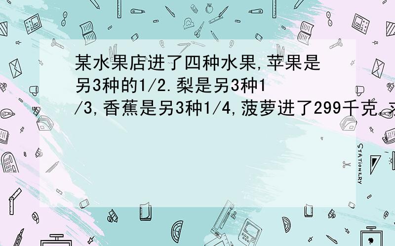 某水果店进了四种水果,苹果是另3种的1/2.梨是另3种1/3,香蕉是另3种1/4,菠萝进了299千克,求共进了多少千克