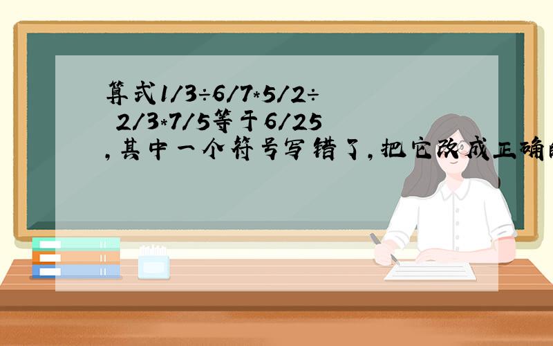 算式1/3÷6/7*5/2÷ 2/3*7/5等于6/25,其中一个符号写错了,把它改成正确的算式.