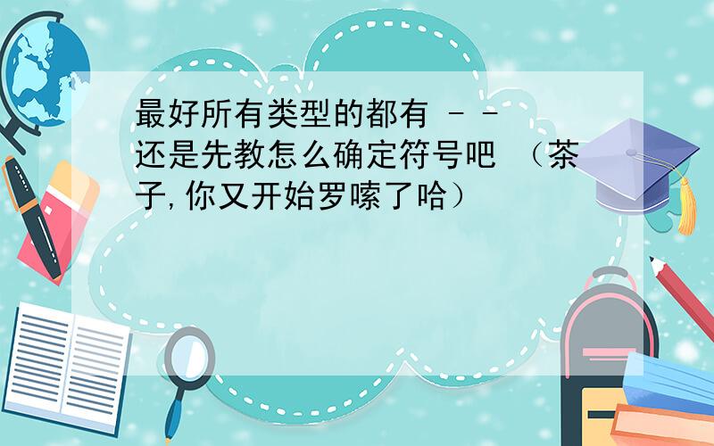 最好所有类型的都有 - - 还是先教怎么确定符号吧 （茶子,你又开始罗嗦了哈）