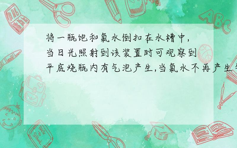 将一瓶饱和氯水倒扣在水槽中,当日光照射到该装置时可观察到平底烧瓶内有气泡产生,当氯水不再产生气泡时