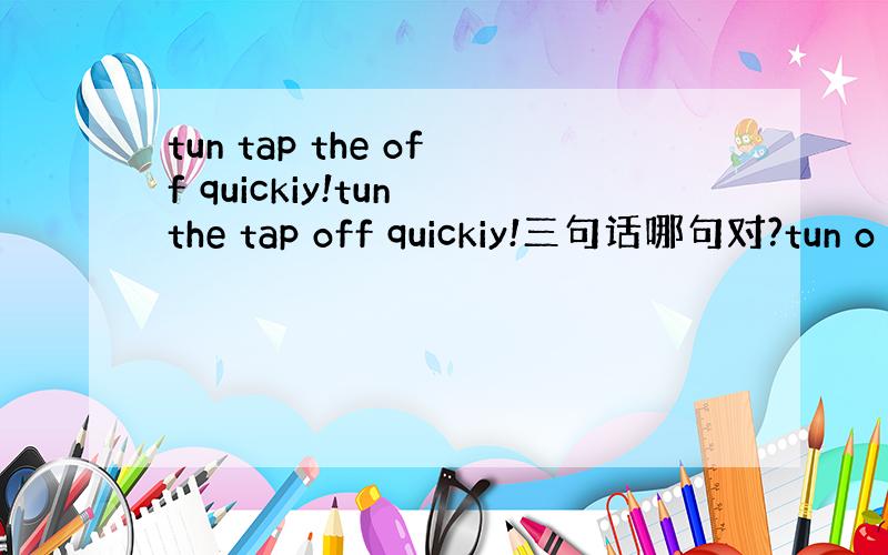 tun tap the off quickiy!tun the tap off quickiy!三句话哪句对?tun o