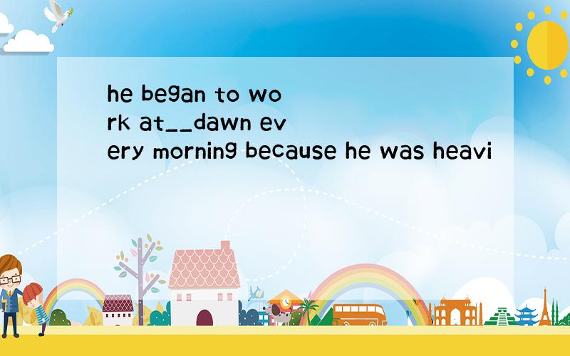 he began to work at__dawn every morning because he was heavi