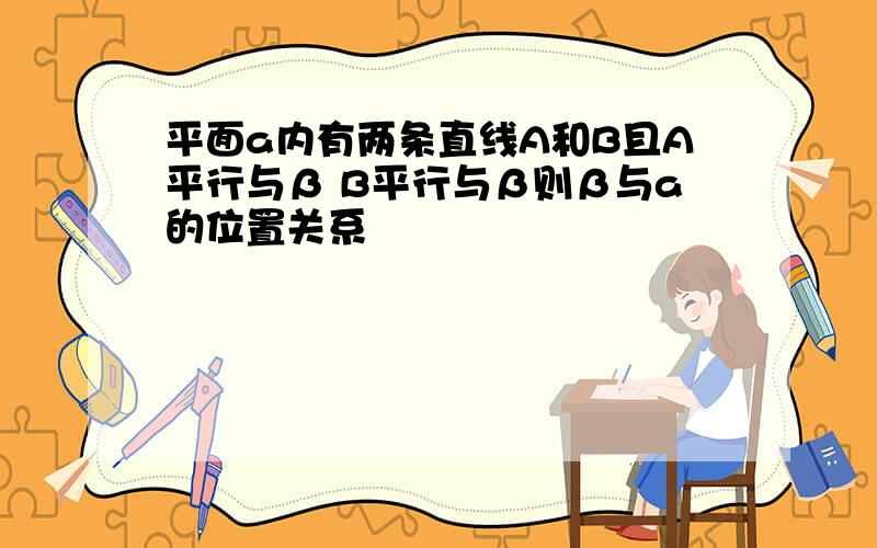 平面a内有两条直线A和B且A平行与β B平行与β则β与a的位置关系