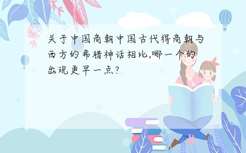 关于中国商朝中国古代得商朝与西方的希腊神话相比,哪一个的出现更早一点?