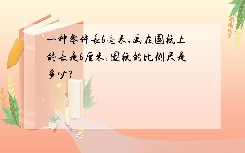 一种零件长6毫米,画在图纸上的长是6厘米,图纸的比例尺是多少?