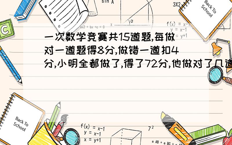 一次数学竞赛共15道题,每做对一道题得8分,做错一道扣4分,小明全都做了,得了72分,他做对了几道题?