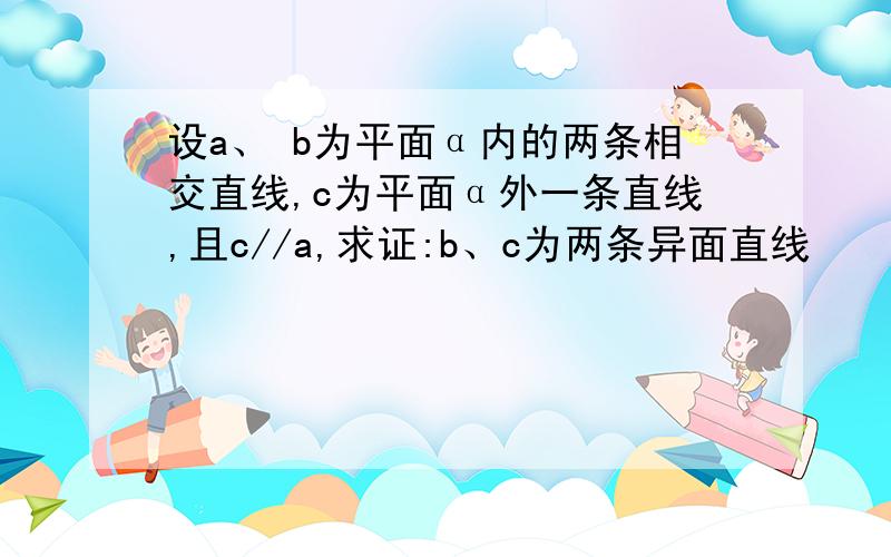 设a、 b为平面α内的两条相交直线,c为平面α外一条直线,且c//a,求证:b、c为两条异面直线