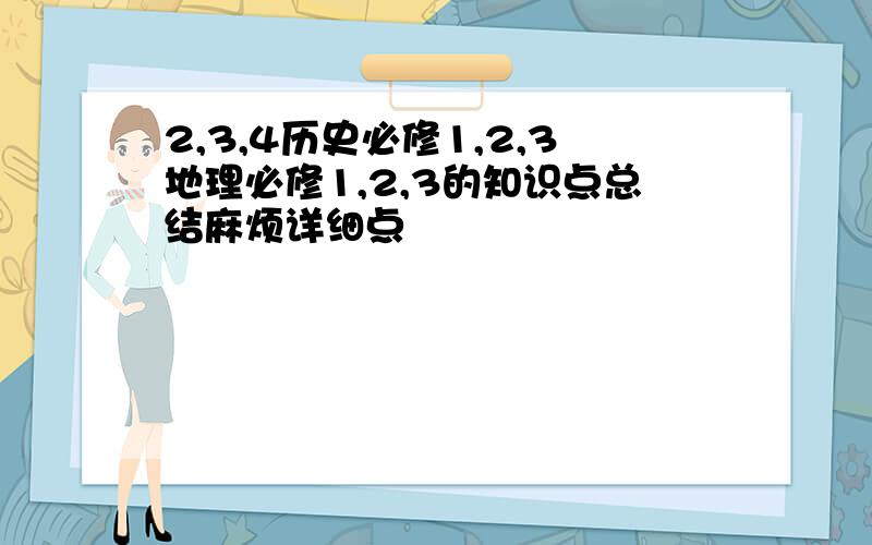 2,3,4历史必修1,2,3地理必修1,2,3的知识点总结麻烦详细点