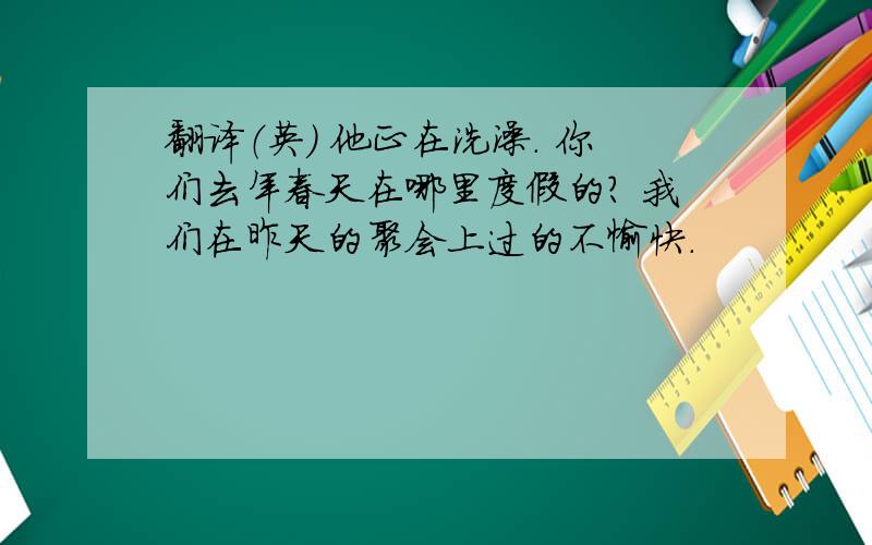 翻译（英） 他正在洗澡. 你们去年春天在哪里度假的? 我们在昨天的聚会上过的不愉快.