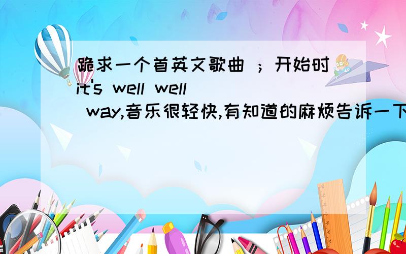 跪求一个首英文歌曲 ；开始时it's well well way,音乐很轻快,有知道的麻烦告诉一下