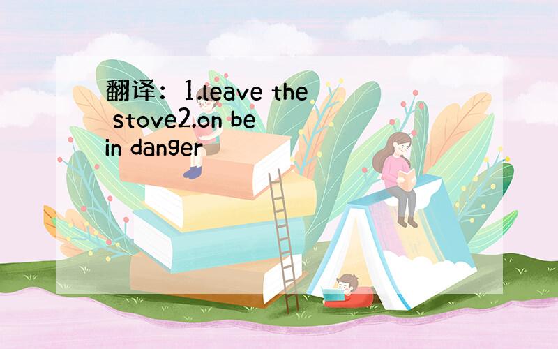 翻译：1.leave the stove2.on be in danger