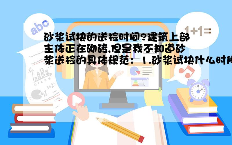 砂浆试块的送检时间?建筑上部主体正在砌砖,但是我不知道砂浆送检的具体规范：1.砂浆试块什么时候做?2.什么时候该把做好的