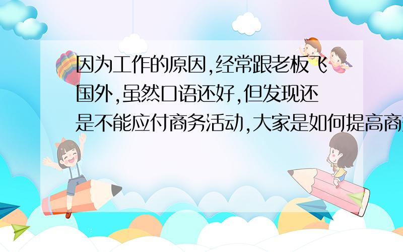 因为工作的原因,经常跟老板飞国外,虽然口语还好,但发现还是不能应付商务活动,大家是如何提高商务英语口语?