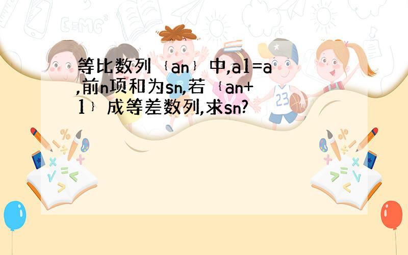 等比数列﹛an﹜中,a1=a,前n项和为sn,若﹛an+1﹜成等差数列,求sn?