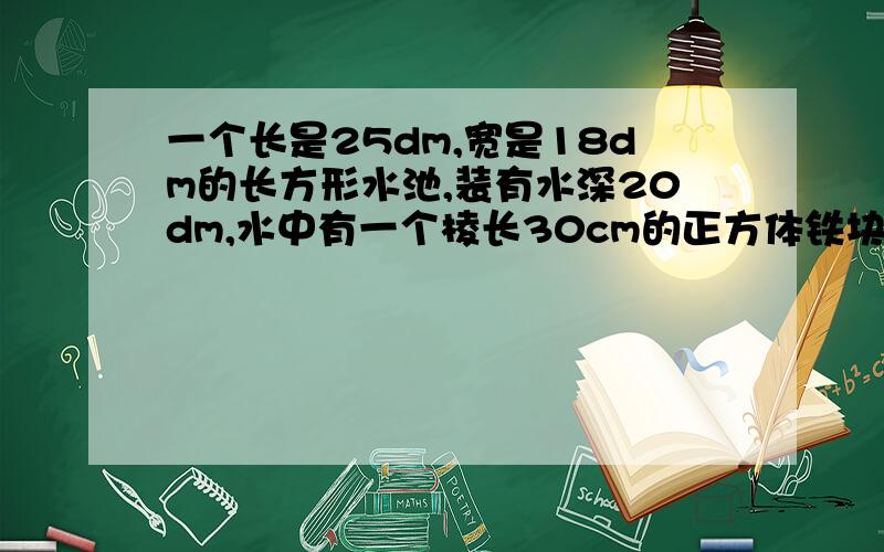 一个长是25dm,宽是18dm的长方形水池,装有水深20dm,水中有一个棱长30cm的正方体铁块.若取出铁块,水面